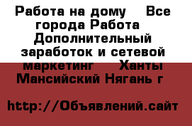 Работа на дому  - Все города Работа » Дополнительный заработок и сетевой маркетинг   . Ханты-Мансийский,Нягань г.